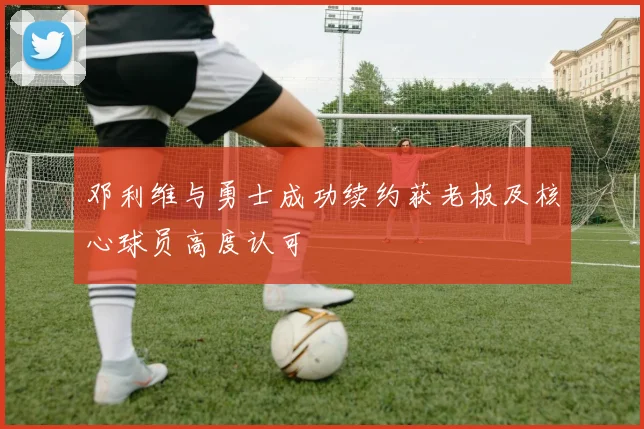邓利维与勇士成功续约获老板及核心球员高度认可