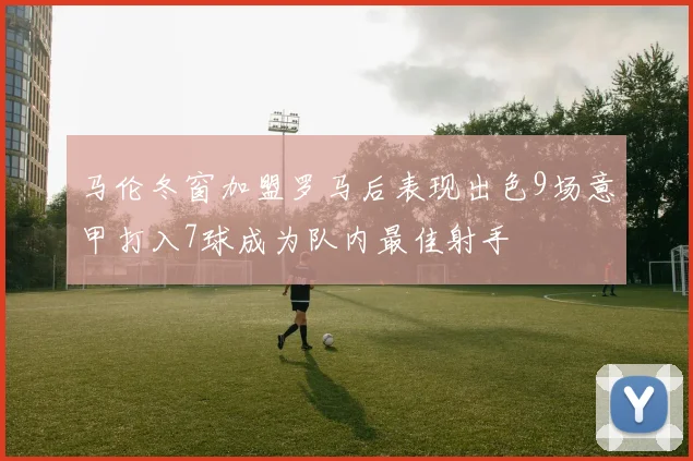 马伦冬窗加盟罗马后表现出色9场意甲打入7球成为队内最佳射手