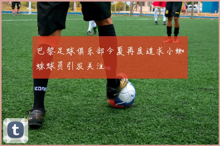 巴黎足球俱乐部今夏再度追求小蜘蛛球员引发关注