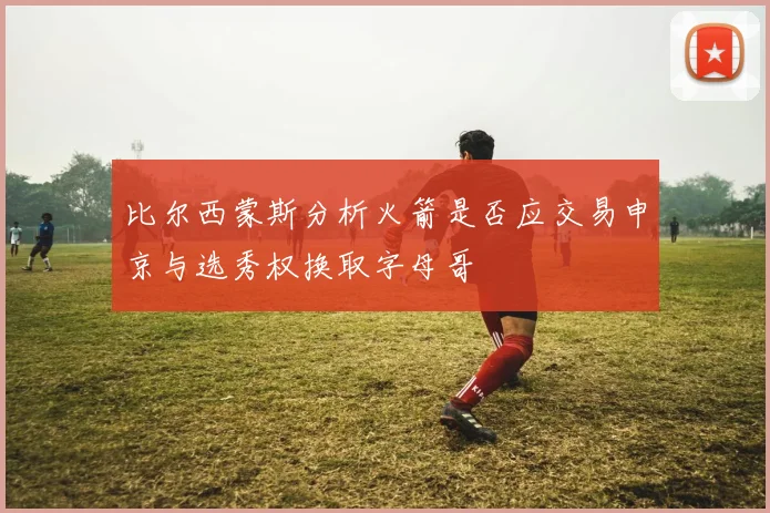 比尔西蒙斯分析火箭是否应交易申京与选秀权换取字母哥