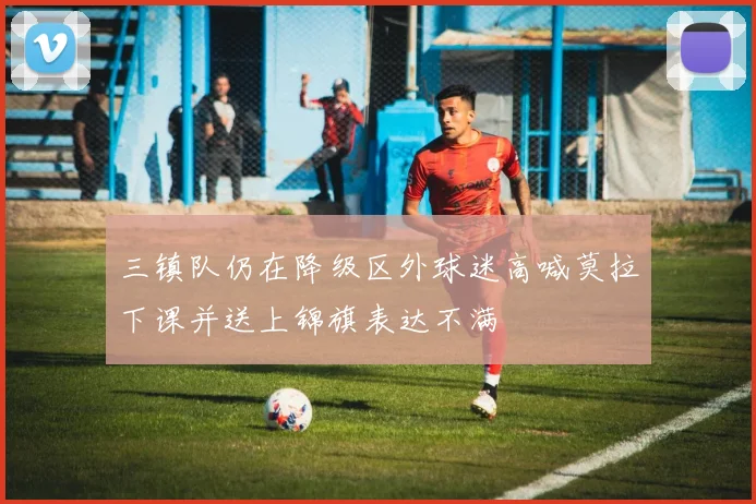 三镇队仍在降级区外球迷高喊莫拉下课并送上锦旗表达不满