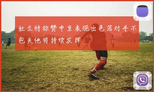 杜兰特称赞申京表现出色若对手不包夹他将持续发挥