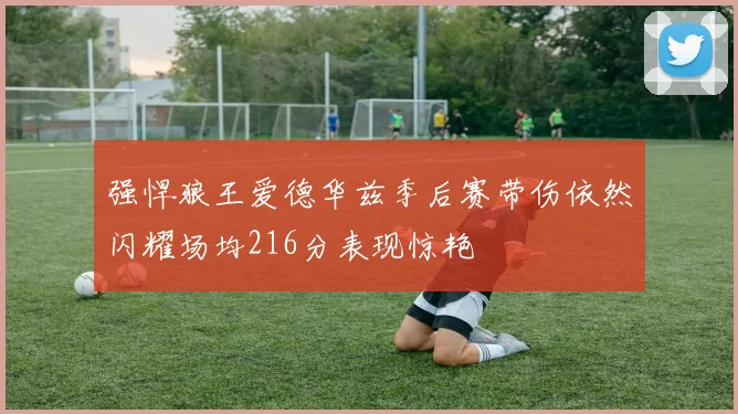 强悍狼王爱德华兹季后赛带伤依然闪耀场均216分表现惊艳