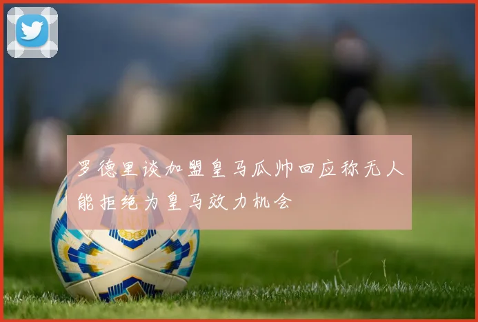 罗德里谈加盟皇马瓜帅回应称无人能拒绝为皇马效力机会