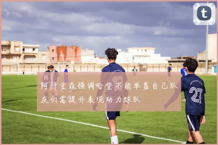 阿特金森强调哈登不能单靠自己队友们需提升表现助力球队