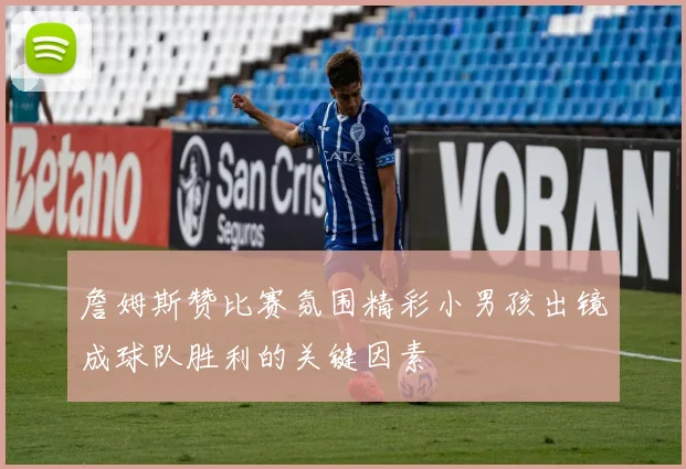 詹姆斯赞比赛氛围精彩小男孩出镜成球队胜利的关键因素