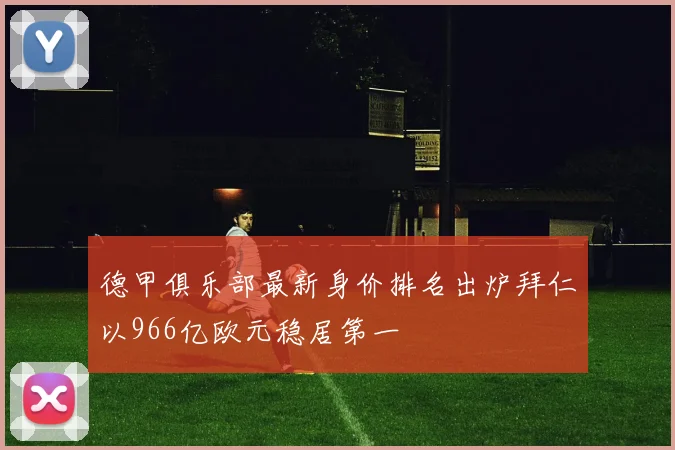 德甲俱乐部最新身价排名出炉拜仁以966亿欧元稳居第一