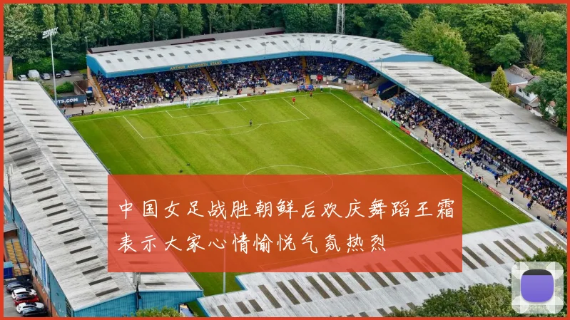中国女足战胜朝鲜后欢庆舞蹈王霜表示大家心情愉悦气氛热烈