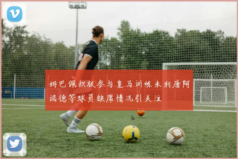 姆巴佩积极参与皇马训练米利唐阿诺德等球员缺席情况引关注