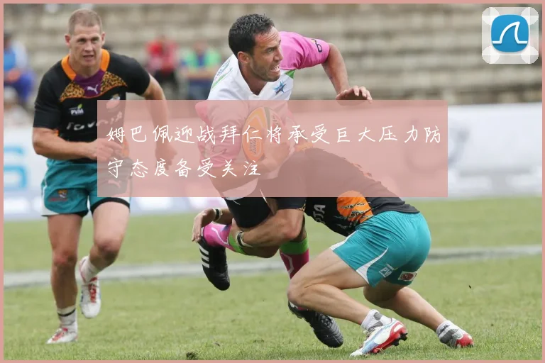 姆巴佩迎战拜仁将承受巨大压力防守态度备受关注