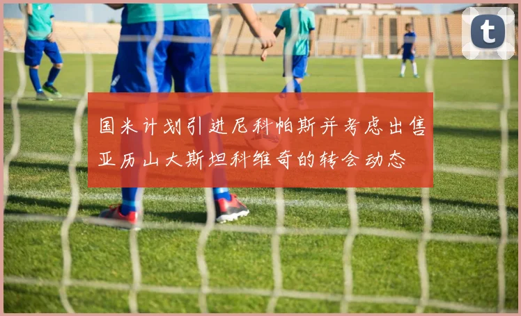 国米计划引进尼科帕斯并考虑出售亚历山大斯坦科维奇的转会动态