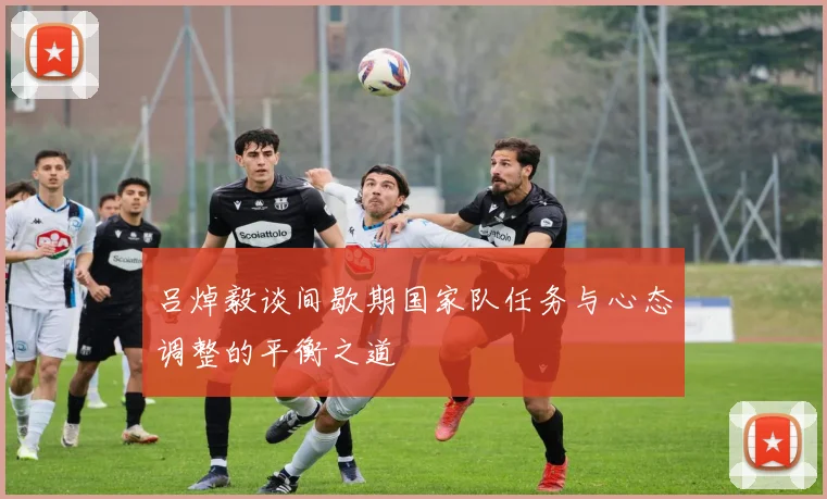 吕焯毅谈间歇期国家队任务与心态调整的平衡之道