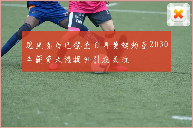 恩里克与巴黎圣日耳曼续约至2030年薪资大幅提升引发关注