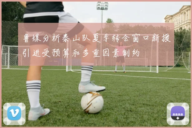 鲁媒分析泰山队夏季转会窗口新援引进受预算和多重因素制约
