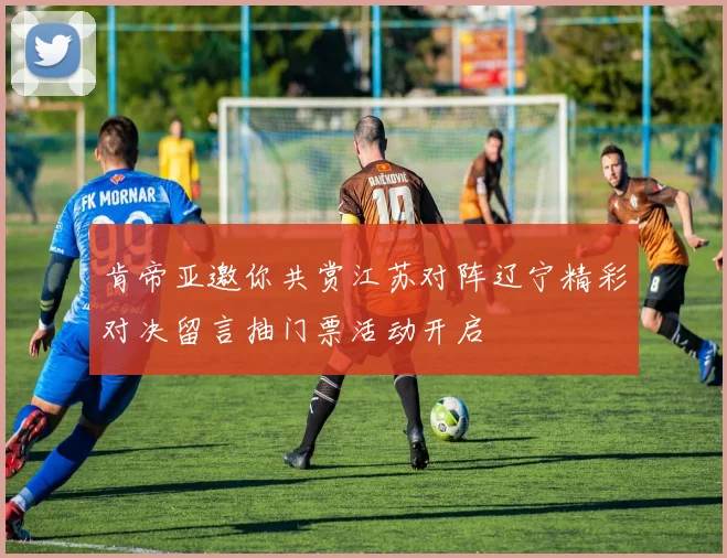 肯帝亚邀你共赏江苏对阵辽宁精彩对决留言抽门票活动开启