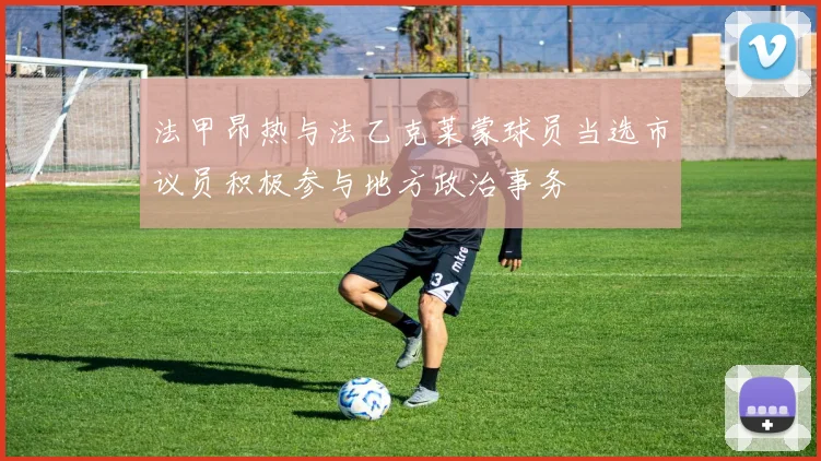 法甲昂热与法乙克莱蒙球员当选市议员积极参与地方政治事务