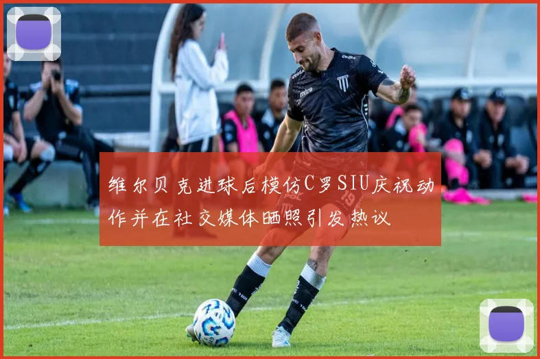 维尔贝克进球后模仿C罗SIU庆祝动作并在社交媒体晒照引发热议
