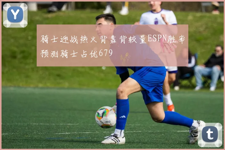 骑士迎战热火背靠背较量ESPN胜率预测骑士占优679