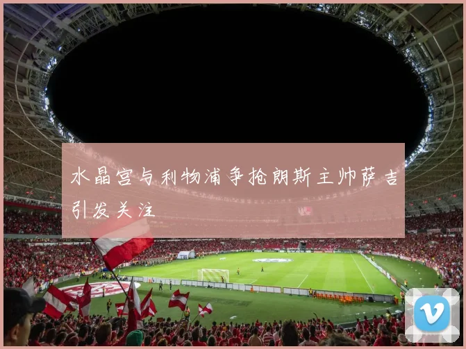 水晶宫与利物浦争抢朗斯主帅萨吉引发关注