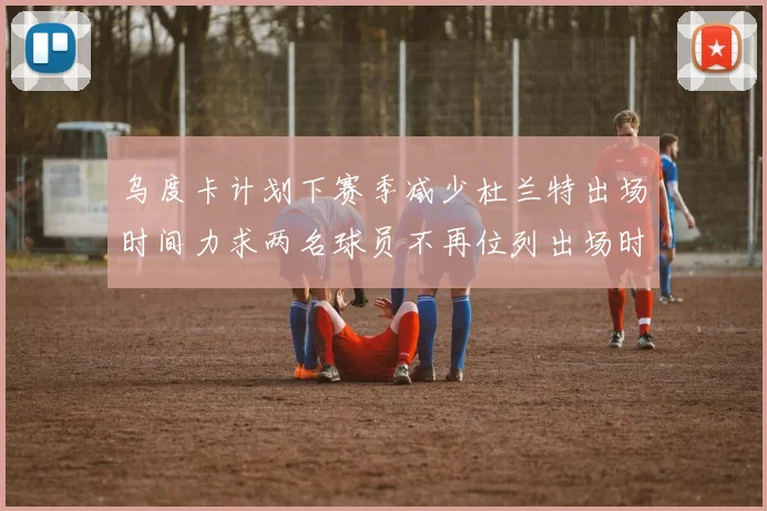 乌度卡计划下赛季减少杜兰特出场时间力求两名球员不再位列出场时间前五