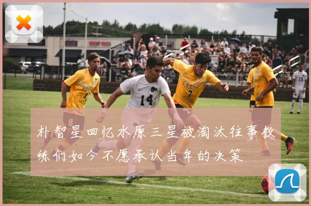 朴智星回忆水原三星被淘汰往事教练们如今不愿承认当年的决策