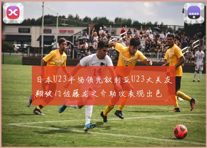 日本U23半场领先叙利亚U23大关友翔破门佐藤龙之介助攻表现出色