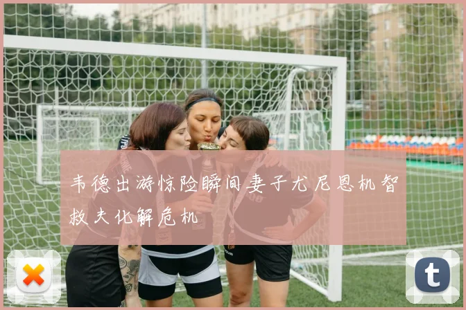 韦德出游惊险瞬间妻子尤尼恩机智救夫化解危机