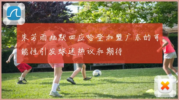 朱芳雨幽默回应哈登加盟广东的可能性引发球迷热议和期待