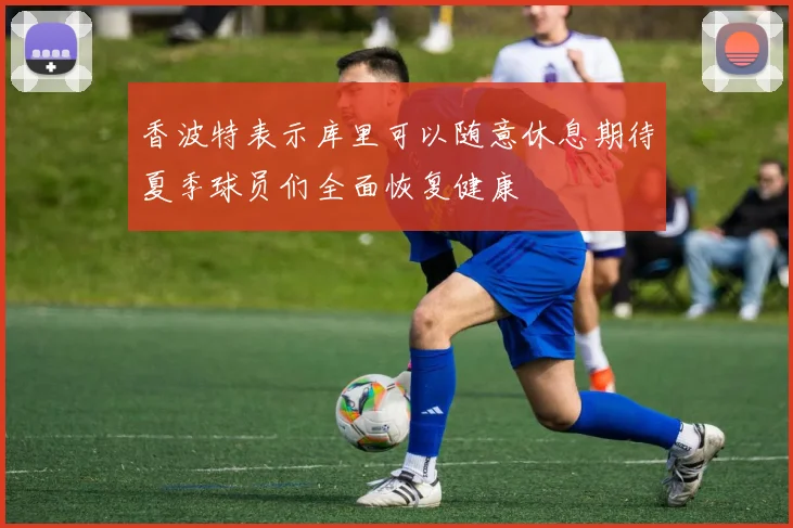香波特表示库里可以随意休息期待夏季球员们全面恢复健康