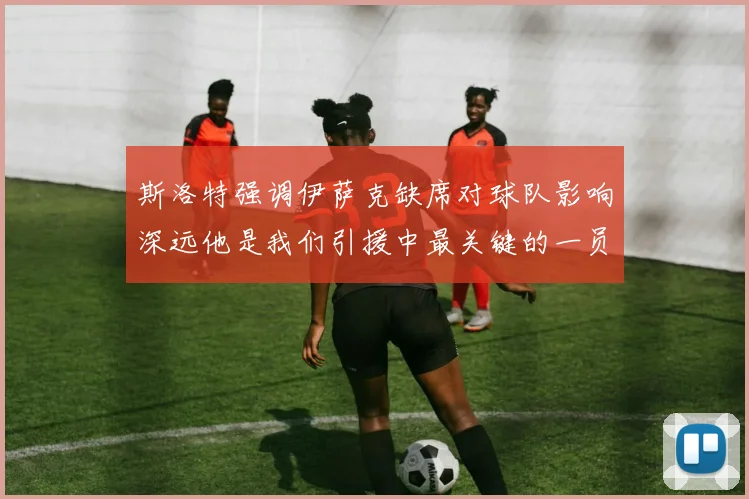 斯洛特强调伊萨克缺席对球队影响深远他是我们引援中最关键的一员