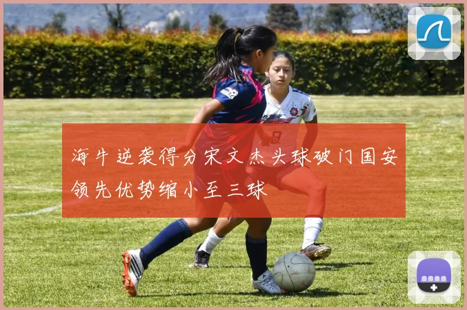 海牛逆袭得分宋文杰头球破门国安领先优势缩小至三球