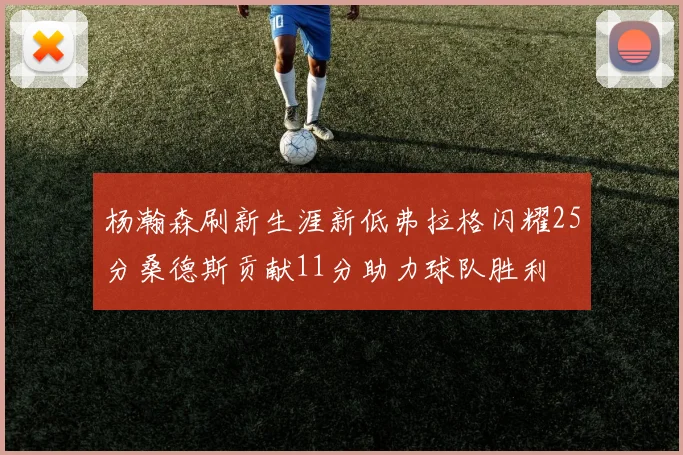 杨瀚森刷新生涯新低弗拉格闪耀25分桑德斯贡献11分助力球队胜利