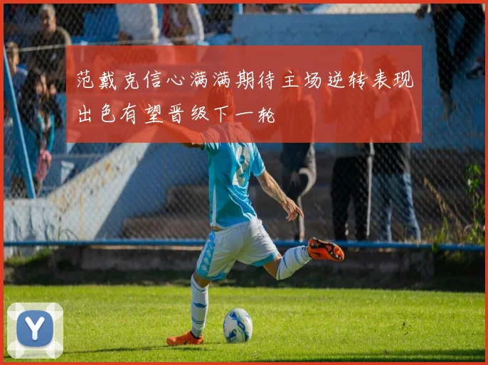 范戴克信心满满期待主场逆转表现出色有望晋级下一轮