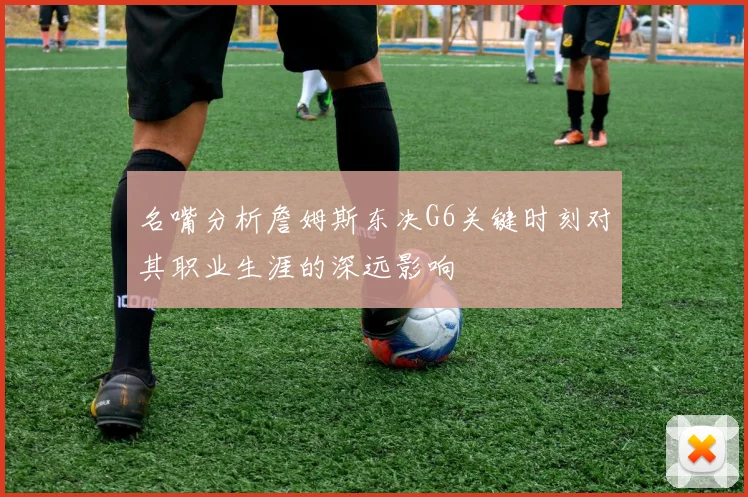 名嘴分析詹姆斯东决G6关键时刻对其职业生涯的深远影响