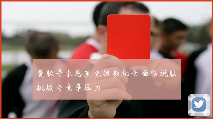 曼联寻求恩里克执教机会面临说服挑战与竞争压力