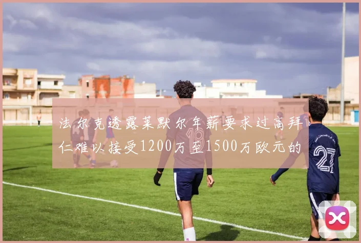 法尔克透露莱默尔年薪要求过高拜仁难以接受1200万至1500万欧元的报价
