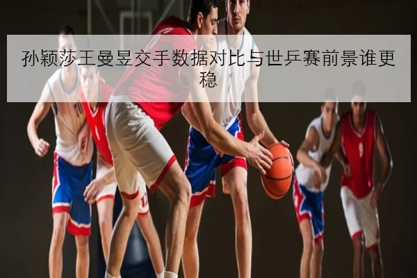孙颖莎王曼昱交手数据对比与世乒赛前景谁更稳